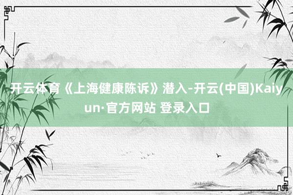 开云体育　　《上海健康陈诉》潜入-开云(中国)Kaiyun·官方网站 登录入口
