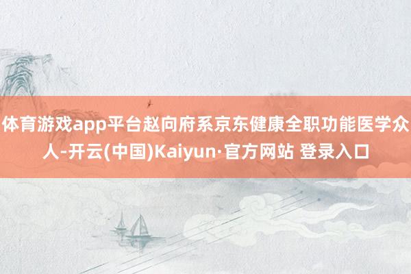 体育游戏app平台　　赵向府系京东健康全职功能医学众人-开云(中国)Kaiyun·官方网站 登录入口