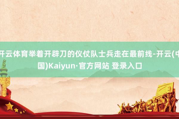 开云体育举着开辟刀的仪仗队士兵走在最前线-开云(中国)Kaiyun·官方网站 登录入口