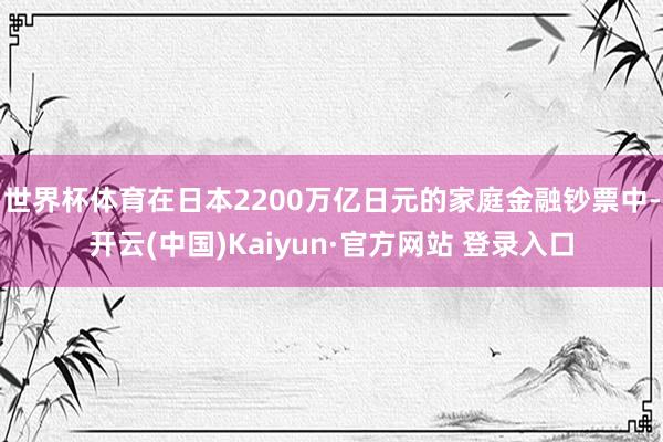 世界杯体育在日本2200万亿日元的家庭金融钞票中-开云(中国)Kaiyun·官方网站 登录入口