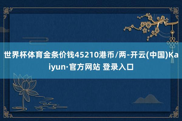世界杯体育金条价钱45210港币/两-开云(中国)Kaiyun·官方网站 登录入口