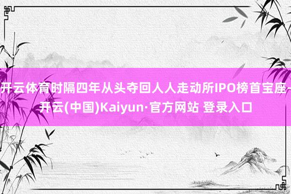 开云体育时隔四年从头夺回人人走动所IPO榜首宝座-开云(中国)Kaiyun·官方网站 登录入口