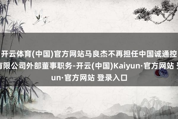 开云体育(中国)官方网站马良杰不再担任中国诚通控股集团有限公司外部董事职务-开云(中国)Kaiyun·官方网站 登录入口