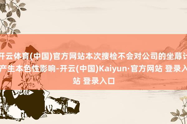 开云体育(中国)官方网站本次搜检不会对公司的坐蓐计较产生本色性影响-开云(中国)Kaiyun·官方网站 登录入口