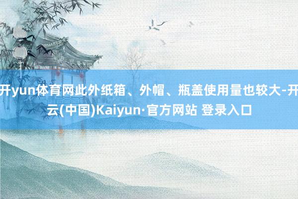 开yun体育网此外纸箱、外帽、瓶盖使用量也较大-开云(中国)Kaiyun·官方网站 登录入口