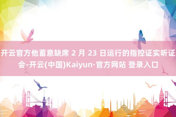 开云官方他蓄意缺席 2 月 23 日运行的指控证实听证会-开云(中国)Kaiyun·官方网站 登录入口